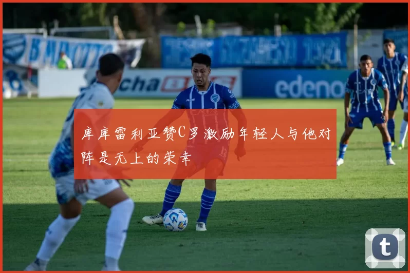 库库雷利亚赞C罗激励年轻人与他对阵是无上的荣幸
