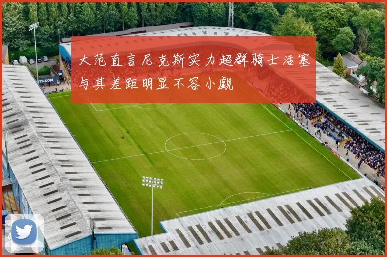 大范直言尼克斯实力超群骑士活塞与其差距明显不容小觑