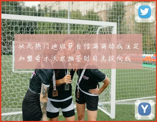 状元热门迪班萨自信满满称我注定加盟奇才沃尔抽签时目光投向我