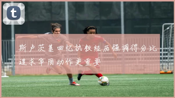 斯卢茨基回忆执教经历强调得分比追求华丽动作更重要