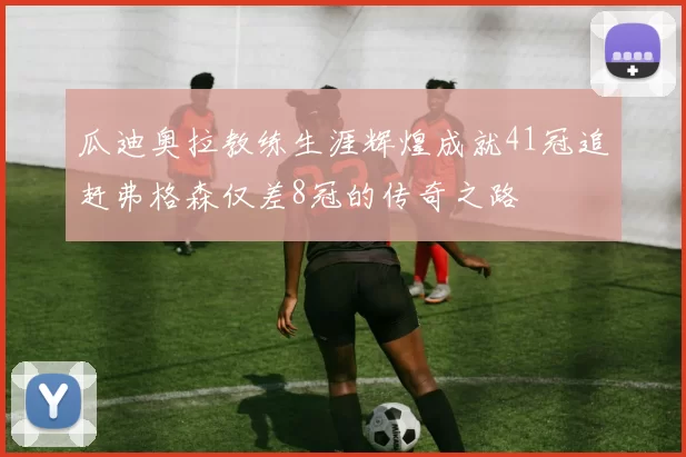 瓜迪奥拉教练生涯辉煌成就41冠追赶弗格森仅差8冠的传奇之路