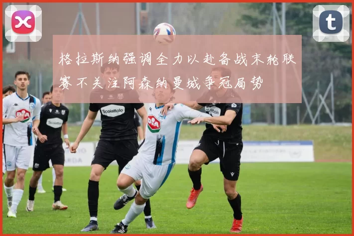 格拉斯纳强调全力以赴备战末轮联赛不关注阿森纳曼城争冠局势