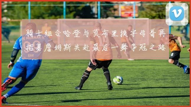 骑士组合哈登与莫布里换字母哥再招募詹姆斯共赴最后一舞争冠之路