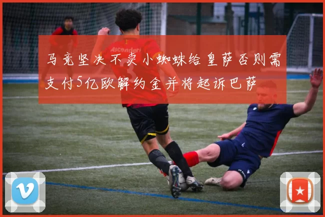 马竞坚决不卖小蜘蛛给皇萨否则需支付5亿欧解约金并将起诉巴萨