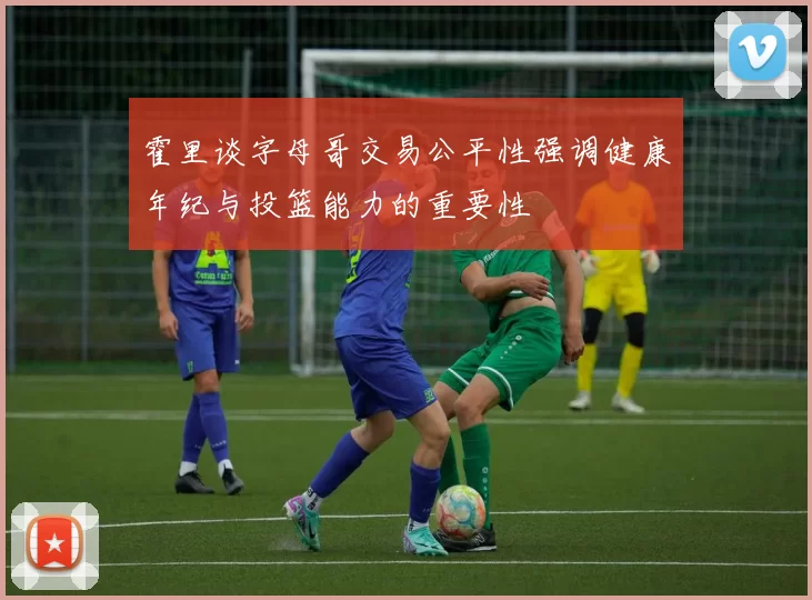 霍里谈字母哥交易公平性强调健康年纪与投篮能力的重要性