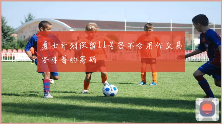 勇士计划保留11号签不会用作交易字母哥的筹码
