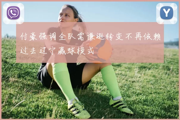 付豪强调全队需谦逊转变不再依赖过去辽宁赢球模式