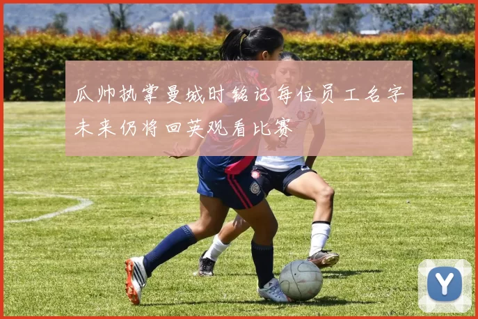 瓜帅执掌曼城时铭记每位员工名字未来仍将回英观看比赛