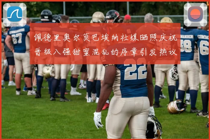 佩德里奥尔莫巴埃纳社媒晒照庆祝晋级八强甜蜜混乱的序章引发热议