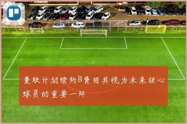 曼联计划续约B费将其视为未来核心球员的重要一环