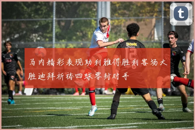 马内精彩表现助利雅得胜利客场大胜迪拜祈祷四球零封对手