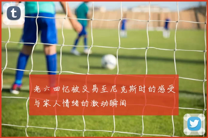 老六回忆被交易至尼克斯时的感受与家人情绪的激动瞬间