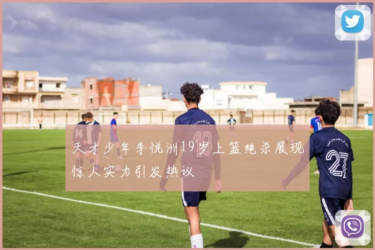 天才少年李悦洲19岁上篮绝杀展现惊人实力引发热议