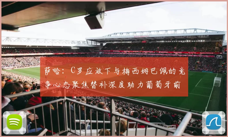 萨哈：C罗应放下与梅西姆巴佩的竞争心态聚焦替补深度助力葡萄牙前行