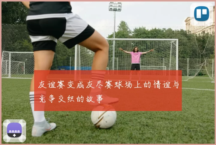 友谊赛变成友尽赛球场上的情谊与竞争交织的故事