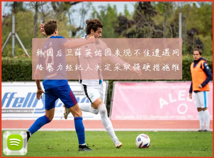 韩国后卫薛英佑因表现不佳遭遇网络暴力经纪人决定采取强硬措施维护权益