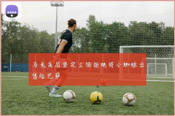马竞高层坚定立场拒绝将小蜘蛛出售给巴萨