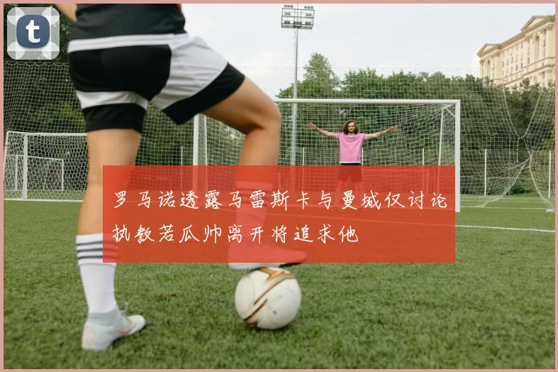 罗马诺透露马雷斯卡与曼城仅讨论执教若瓜帅离开将追求他