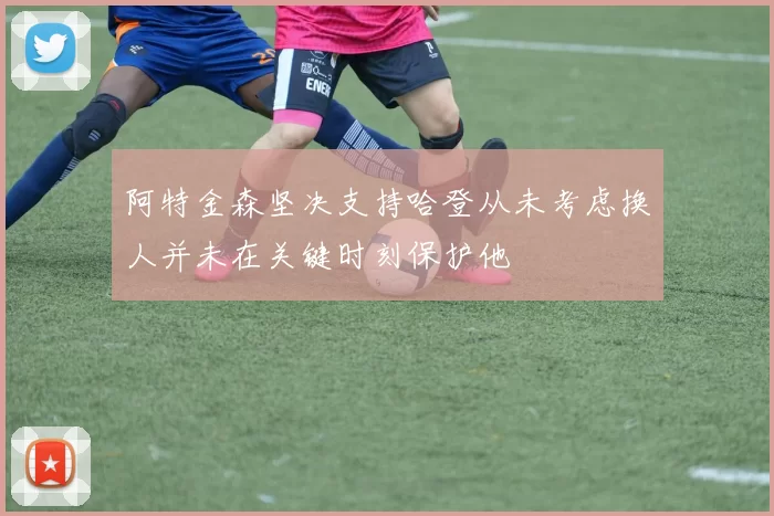 阿特金森坚决支持哈登从未考虑换人并未在关键时刻保护他