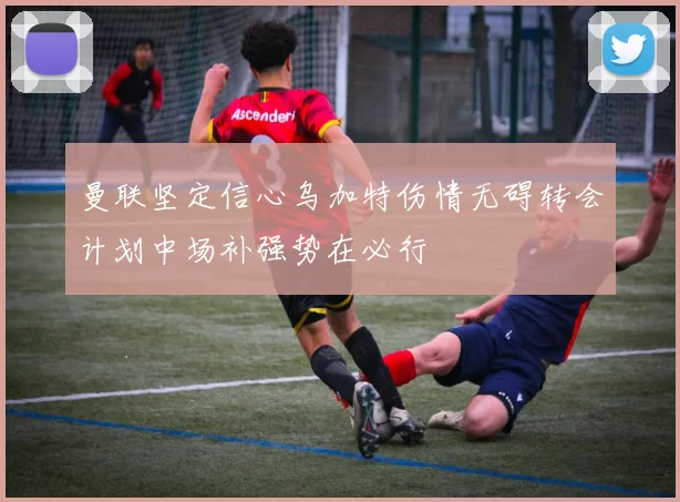 曼联坚定信心乌加特伤情无碍转会计划中场补强势在必行