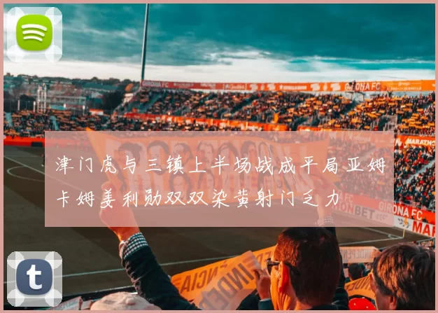津门虎与三镇上半场战成平局亚姆卡姆姜利勋双双染黄射门乏力