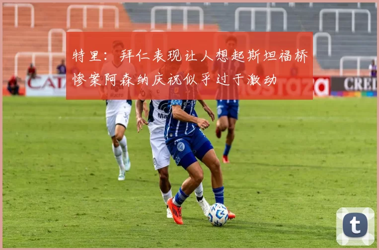 特里：拜仁表现让人想起斯坦福桥惨案阿森纳庆祝似乎过于激动