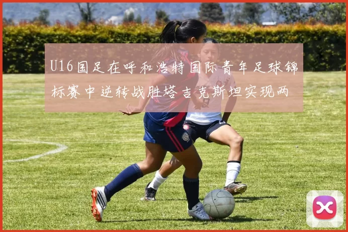 U16国足在呼和浩特国际青年足球锦标赛中逆转战胜塔吉克斯坦实现两连胜