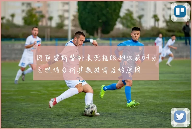 冈萨雷斯替补表现抢眼却仅获64分合理吗分析其数据背后的原因