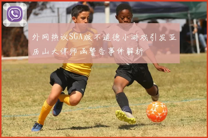 外网热议SGA版不道德小游戏引发亚历山大律师函警告事件解析