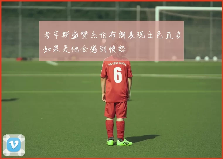考辛斯盛赞杰伦布朗表现出色直言如果是他会感到愤怒